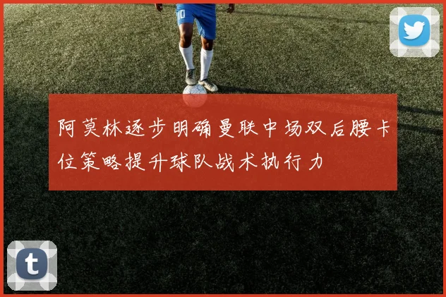 阿莫林逐步明确曼联中场双后腰卡位策略提升球队战术执行力