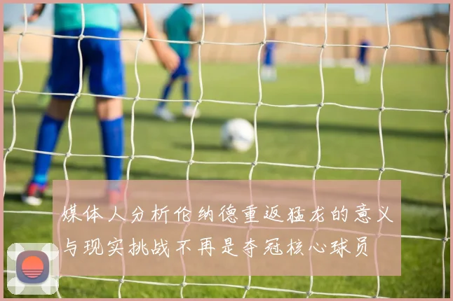 媒体人分析伦纳德重返猛龙的意义与现实挑战不再是夺冠核心球员
