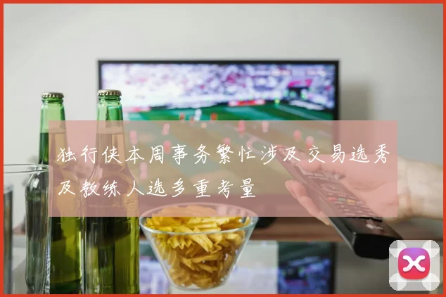 独行侠本周事务繁忙涉及交易选秀及教练人选多重考量