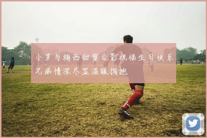 小罗与梅西甜蜜合影祝福生日快乐兄弟情深尽显温暖拥抱