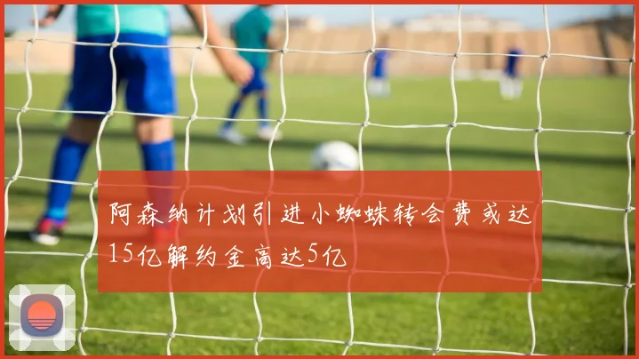 阿森纳计划引进小蜘蛛转会费或达15亿解约金高达5亿