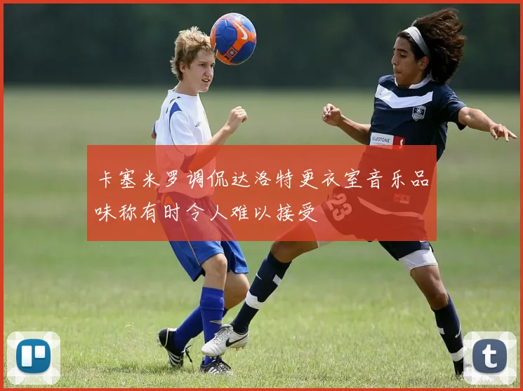 卡塞米罗调侃达洛特更衣室音乐品味称有时令人难以接受