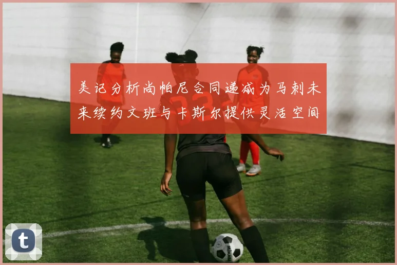 美记分析尚帕尼合同递减为马刺未来续约文班与卡斯尔提供灵活空间