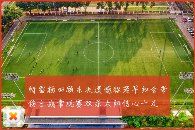 特雷杨回顾东决遗憾称若早知会带伤出战常规赛双杀太阳信心十足