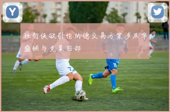 独行侠欲引伦纳德交易方案涉及华盛顿与克莱旧部