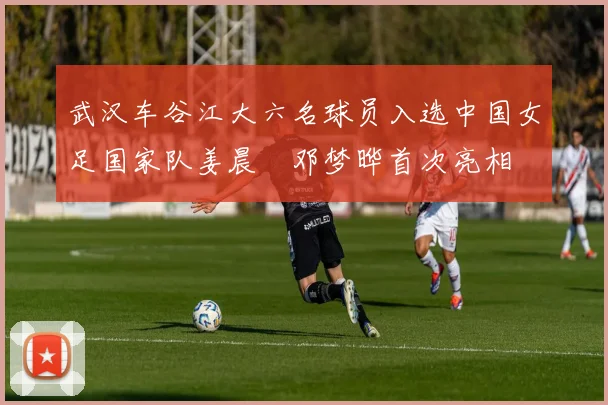 武汉车谷江大六名球员入选中国女足国家队姜晨璟邓梦晔首次亮相