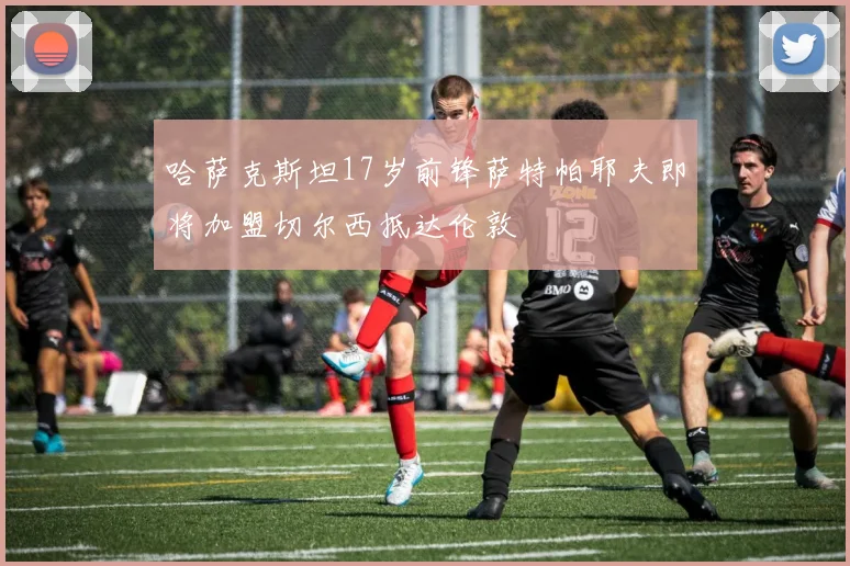 哈萨克斯坦17岁前锋萨特帕耶夫即将加盟切尔西抵达伦敦
