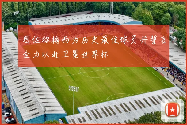 恩佐称梅西为历史最佳球员并誓言全力以赴卫冕世界杯