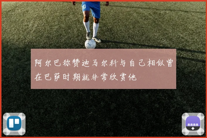 阿尔巴称赞迪马尔科与自己相似曾在巴萨时期就非常欣赏他