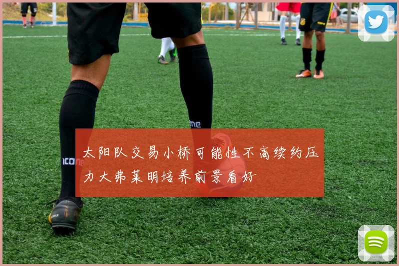 太阳队交易小桥可能性不高续约压力大弗莱明培养前景看好