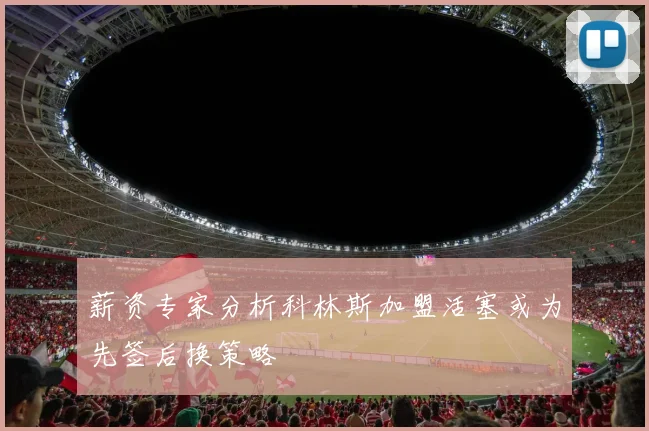 薪资专家分析科林斯加盟活塞或为先签后换策略