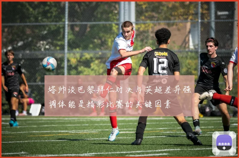 塔帅谈巴黎拜仁对决与英超差异强调体能是精彩比赛的关键因素