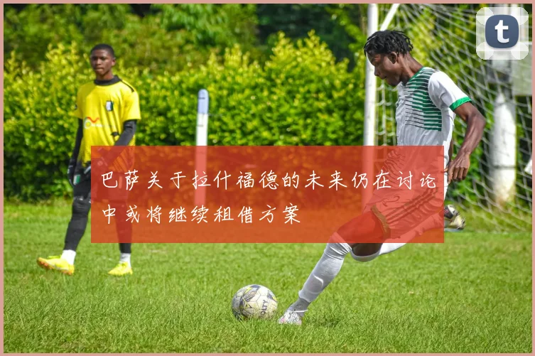 巴萨关于拉什福德的未来仍在讨论中或将继续租借方案