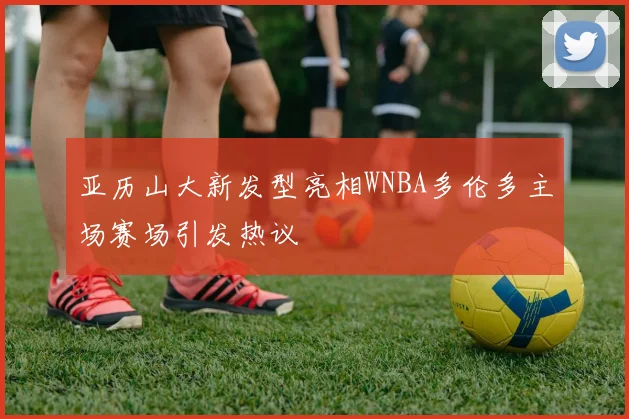 亚历山大新发型亮相WNBA多伦多主场赛场引发热议