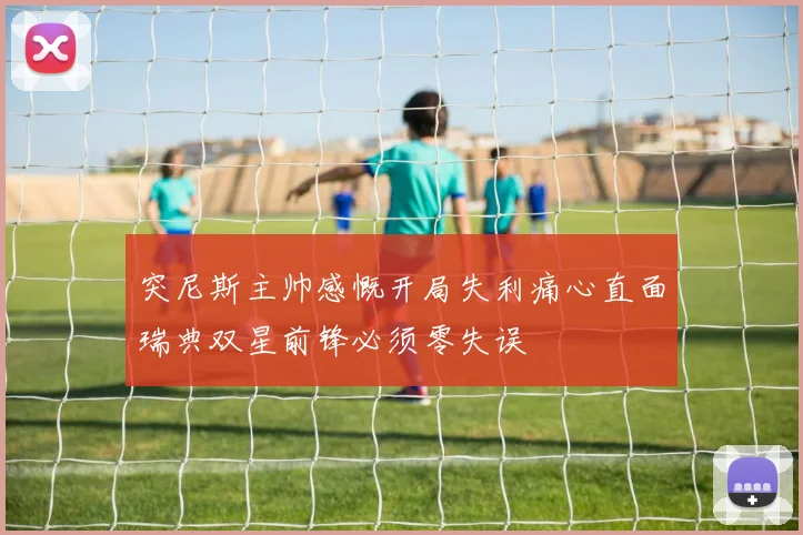 突尼斯主帅感慨开局失利痛心直面瑞典双星前锋必须零失误