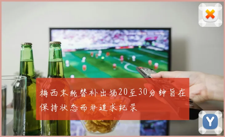 梅西末轮替补出场20至30分钟旨在保持状态而非追求纪录