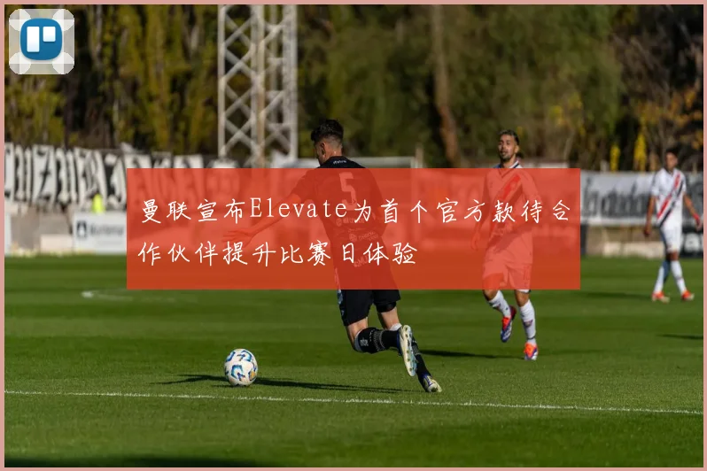 曼联宣布Elevate为首个官方款待合作伙伴提升比赛日体验