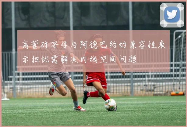 高管对字母与阿德巴约的兼容性表示担忧需解决内线空间问题