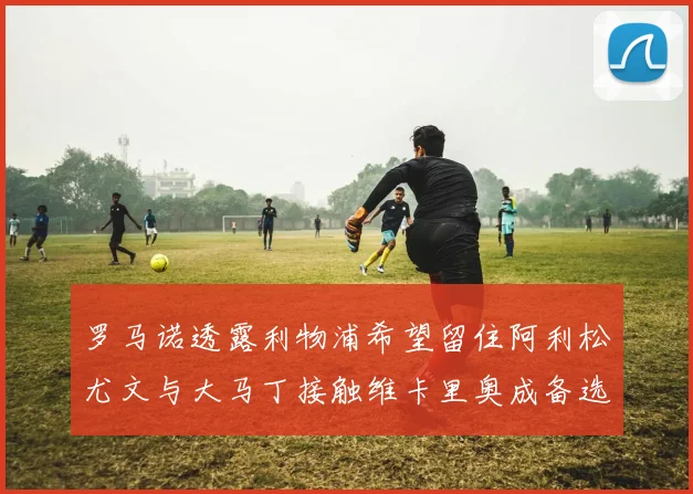 罗马诺透露利物浦希望留住阿利松尤文与大马丁接触维卡里奥成备选