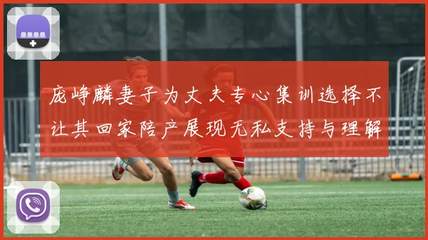 庞峥麟妻子为丈夫专心集训选择不让其回家陪产展现无私支持与理解