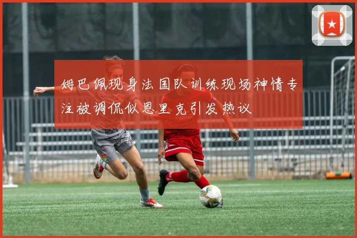 姆巴佩现身法国队训练现场神情专注被调侃似恩里克引发热议